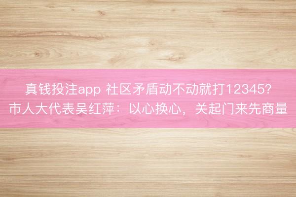 真钱投注app 社区矛盾动不动就打12345？市人大代表吴红萍：以心换心，关起门来先商量