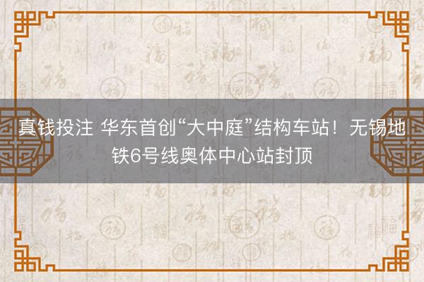 真钱投注 华东首创“大中庭”结构车站！无锡地铁6号线奥体中心站封顶