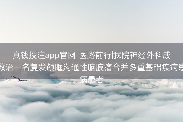 真钱投注app官网 医路前行|我院神经外科成功救治一名复发颅眶沟通性脑膜瘤合并多重基础疾病患者