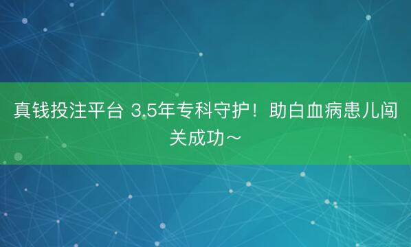 真钱投注平台 3.5年专科守护！助白血病患儿闯关成功～