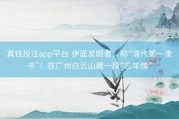 真钱投注app平台 伊面发明者，称“清代第一隶书”！在广州白云山藏一段“忘年情”