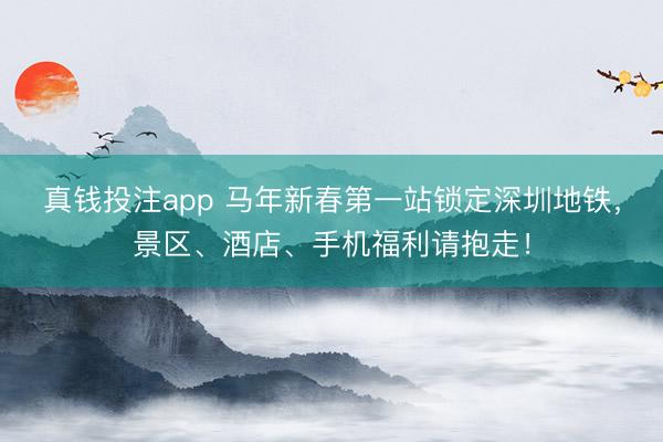 真钱投注app 马年新春第一站锁定深圳地铁，景区、酒店、手机福利请抱走！