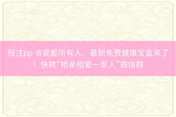 投注pp @瓷都所有人，最新免费健康宝盒来了！快转“相亲相爱一家人”微信群