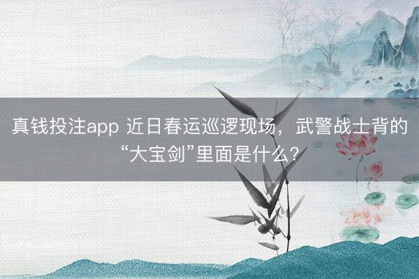 真钱投注app 近日春运巡逻现场，武警战士背的“大宝剑”里面是什么？