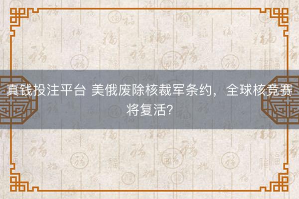 真钱投注平台 美俄废除核裁军条约，全球核竞赛将复活？