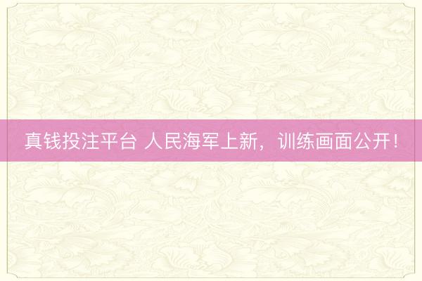 真钱投注平台 人民海军上新，训练画面公开！