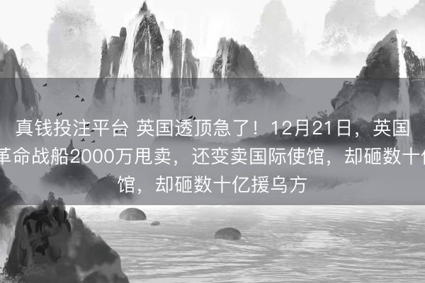 真钱投注平台 英国透顶急了！12月21日，英国7200万革命战船2000万甩卖，还变卖国际使馆，却砸数十亿援乌方
