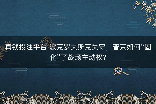 真钱投注平台 波克罗夫斯克失守，普京如何“固化”了战场主动权？