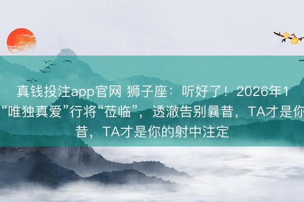 真钱投注app官网 狮子座：听好了！2026年1-2月，你的“唯独真爱”行将“莅临”，透澈告别曩昔，TA才是你的射中注定