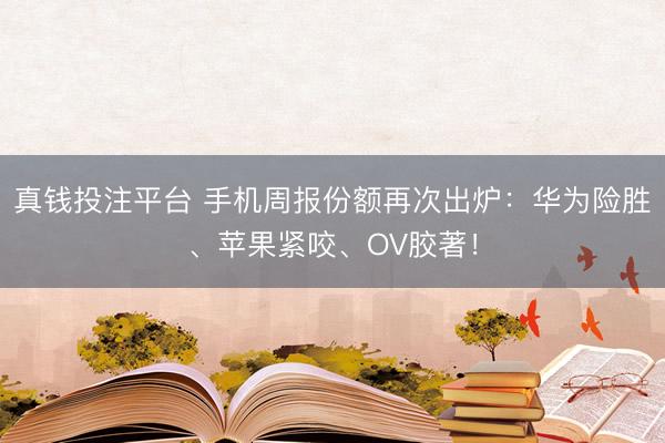 真钱投注平台 手机周报份额再次出炉：华为险胜、苹果紧咬、OV胶著！
