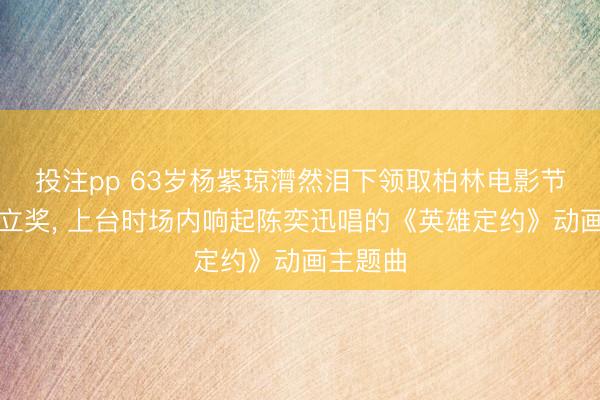 投注pp 63岁杨紫琼潸然泪下领取柏林电影节终生竖立奖， 上台时场内响起陈奕迅唱的《英雄定约》动画主题曲
