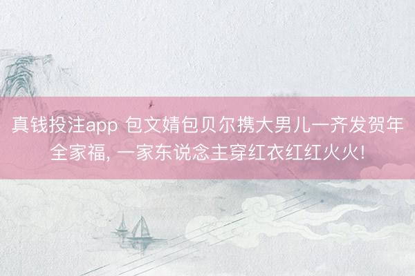 真钱投注app 包文婧包贝尔携大男儿一齐发贺年全家福, 一家东说念主穿红衣红红火火!