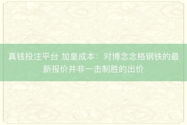 真钱投注平台 加皇成本：对博念念格钢铁的最新报价并非一击制胜的出价