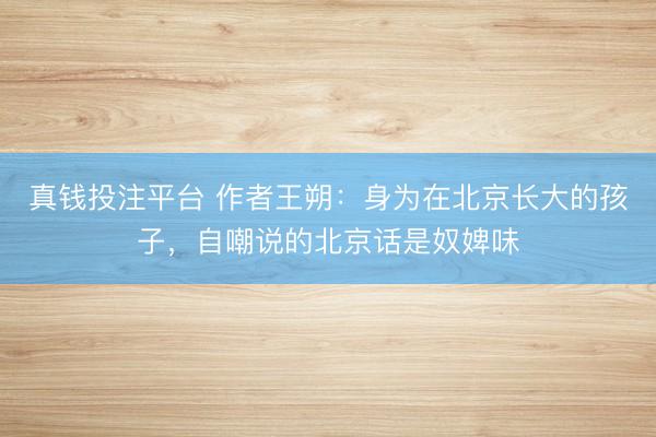真钱投注平台 作者王朔：身为在北京长大的孩子，自嘲说的北京话是奴婢味