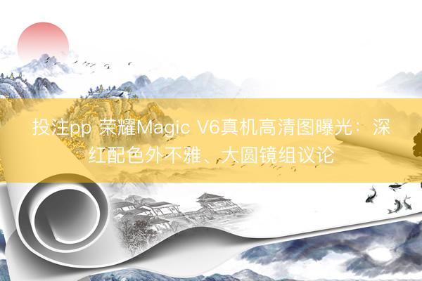 投注pp 荣耀Magic V6真机高清图曝光：深红配色外不雅、大圆镜组议论