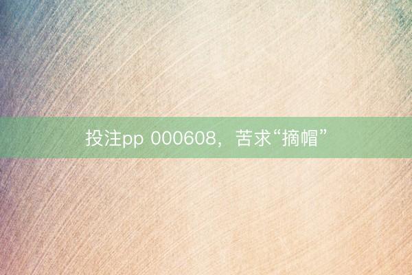 投注pp 000608，苦求“摘帽”