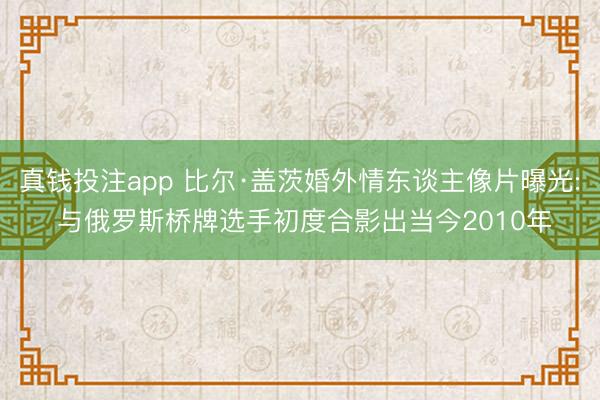真钱投注app 比尔·盖茨婚外情东谈主像片曝光: 与俄罗斯桥牌选手初度合影出当今2010年