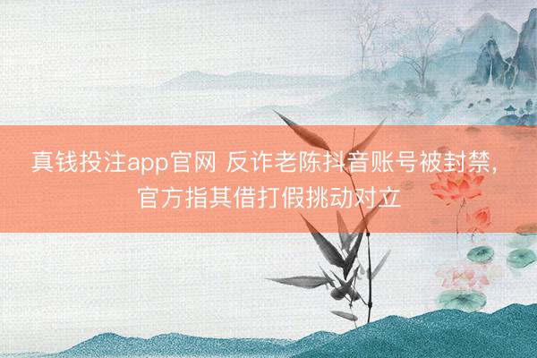 真钱投注app官网 反诈老陈抖音账号被封禁， 官方指其借打假挑动对立