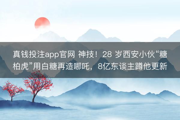 真钱投注app官网 神技!28 岁西安小伙“糖柏虎”用白糖再造哪吒,8亿东谈主蹲他更新