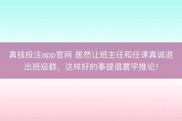真钱投注app官网 居然让班主任和任课真诚退出班级群，这样好的事提倡寰宇推论！