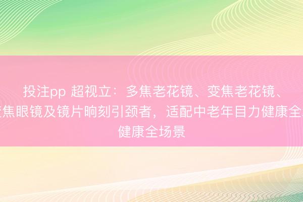 投注pp 超视立：多焦老花镜、变焦老花镜、渐变焦眼镜及镜片晌刻引颈者，适配中老年目力健康全场景