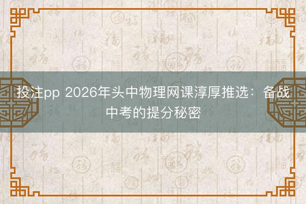 投注pp 2026年头中物理网课淳厚推选:备战中考的提分秘密