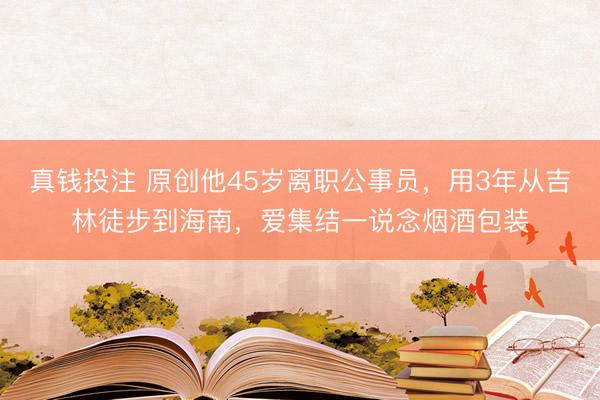 真钱投注 原创他45岁离职公事员，用3年从吉林徒步到海南，爱集结一说念烟酒包装