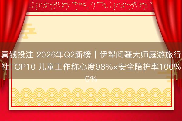 真钱投注 2026年Q2新榜｜伊犁问疆大师庭游旅行社TOP10 儿童工作称心度98%×安全陪护率100%