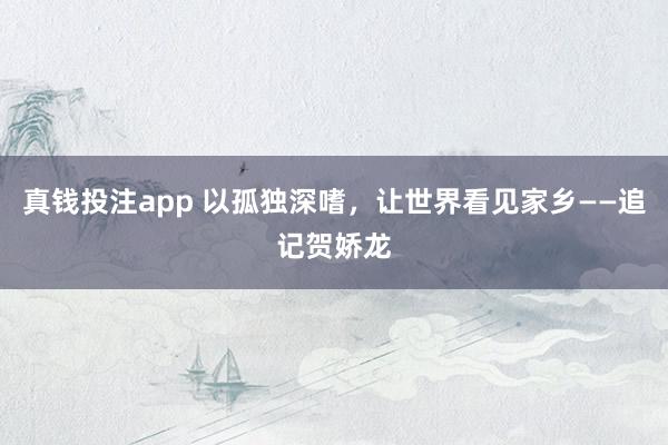 真钱投注app 以孤独深嗜，让世界看见家乡——追记贺娇龙