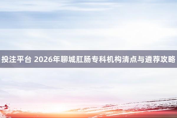 投注平台 2026年聊城肛肠专科机构清点与遴荐攻略