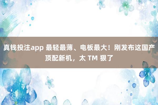 真钱投注app 最轻最薄、电板最大！刚发布这国产顶配新机，太 TM 狠了