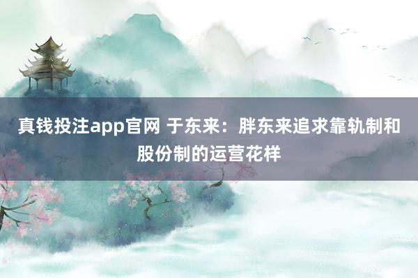 真钱投注app官网 于东来：胖东来追求靠轨制和股份制的运营花样