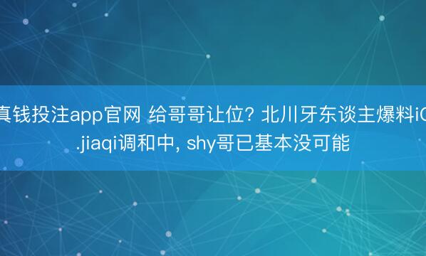 真钱投注app官网 给哥哥让位? 北川牙东谈主爆料iG.jiaqi调和中, shy哥已基本没可能