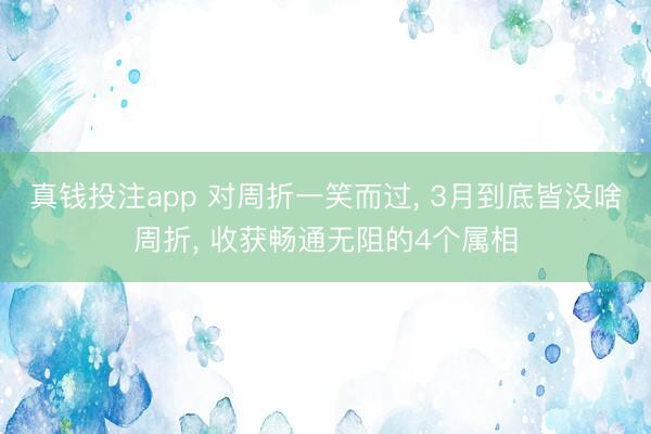 真钱投注app 对周折一笑而过, 3月到底皆没啥周折, 收获畅通无阻的4个属相