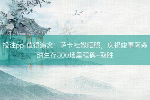 投注pp 值得追念！萨卡社媒晒照，庆祝竣事阿森纳生存300场里程碑+取胜