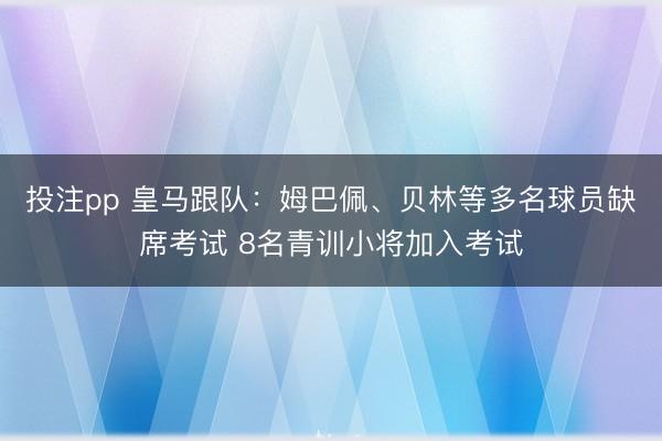 投注pp 皇马跟队：姆巴佩、贝林等多名球员缺席考试 8名青训小将加入考试