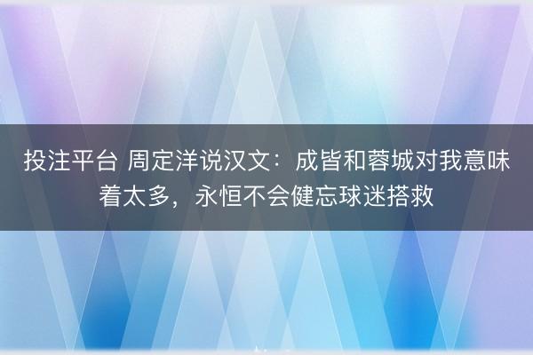 投注平台 周定洋说汉文：成皆和蓉城对我意味着太多，永恒不会健忘球迷搭救