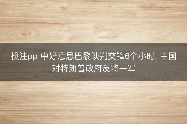 投注pp 中好意思巴黎谈判交锋6个小时, 中国对特朗普政府反将一军