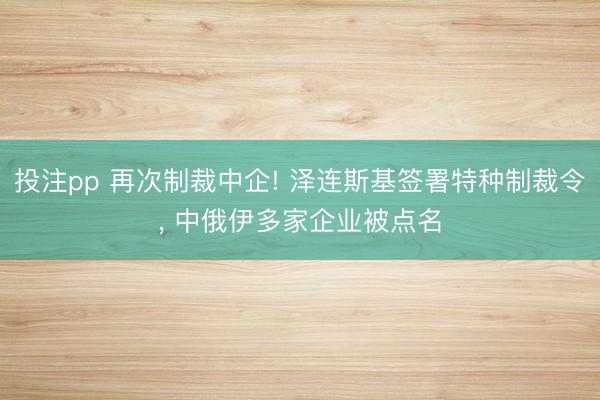 投注pp 再次制裁中企! 泽连斯基签署特种制裁令, 中俄伊多家企业被点名