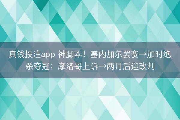 真钱投注app 神脚本！塞内加尔罢赛→加时绝杀夺冠；摩洛哥上诉→两月后迎改判