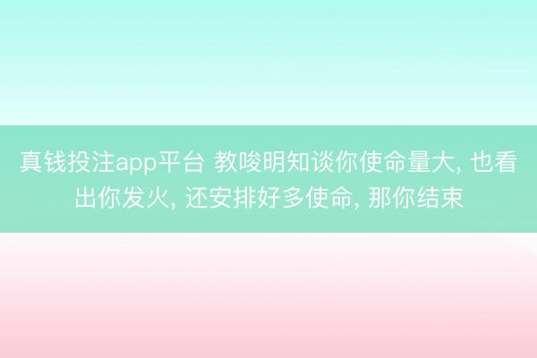 真钱投注app平台 教唆明知谈你使命量大, 也看出你发火, 还安排好多使命, 那你结束