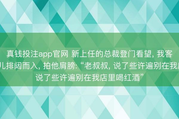 真钱投注app官网 新上任的总裁登门看望, 我客客气气。男儿排闼而入, 拍他肩膀: “老叔叔, 说了些许遍别在我店里喝红酒”