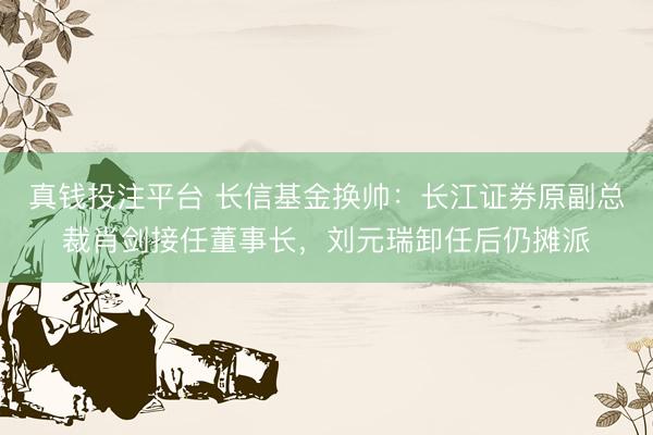 真钱投注平台 长信基金换帅：长江证券原副总裁肖剑接任董事长，刘元瑞卸任后仍摊派