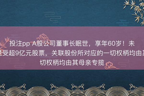 投注pp A股公司董事长眠世，享年60岁！未成年犬子经受超9亿元股票，关联股份所对应的一切权柄均由其母亲专揽