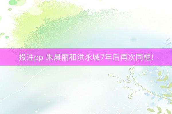 投注pp 朱晨丽和洪永城7年后再次同框!