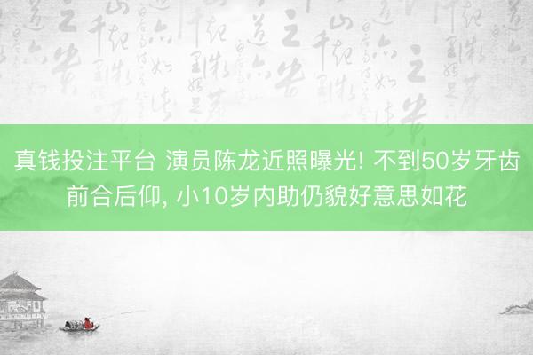 真钱投注平台 演员陈龙近照曝光! 不到50岁牙齿前合后仰, 小10岁内助仍貌好意思如花