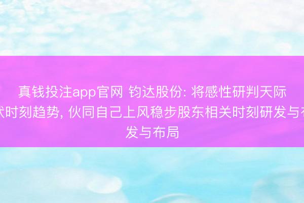 真钱投注app官网 钧达股份: 将感性研判天际光伏时刻趋势, 伙同自己上风稳步股东相关时刻研发与布局