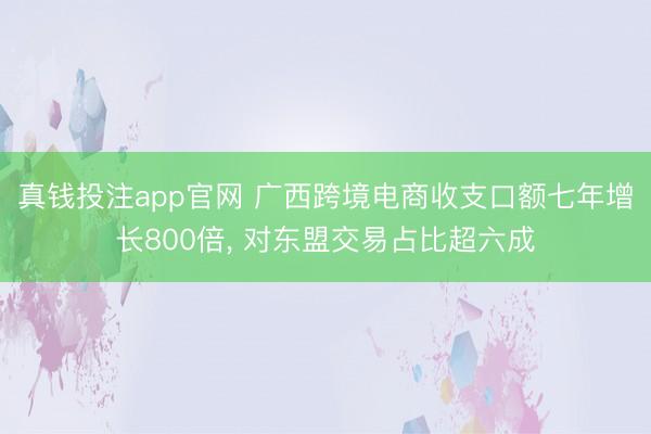真钱投注app官网 广西跨境电商收支口额七年增长800倍, 对东盟交易占比超六成