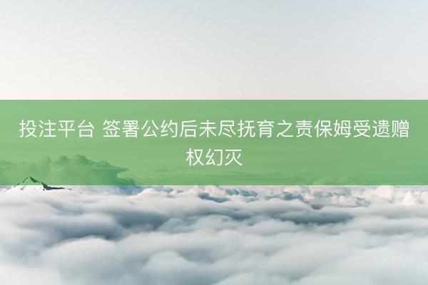 投注平台 签署公约后未尽抚育之责保姆受遗赠权幻灭