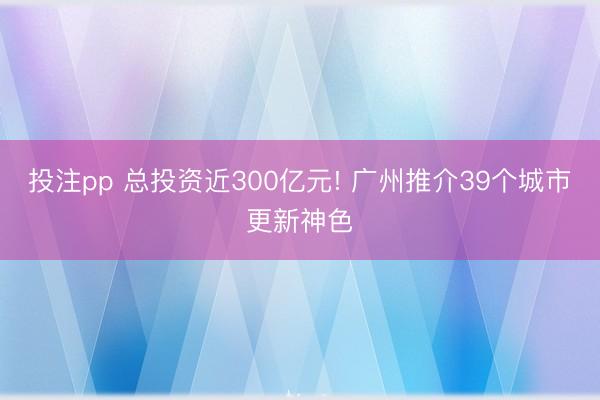 投注pp 总投资近300亿元! 广州推介39个城市更新神色